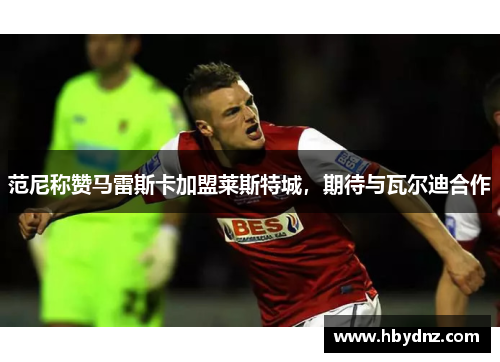 范尼称赞马雷斯卡加盟莱斯特城，期待与瓦尔迪合作